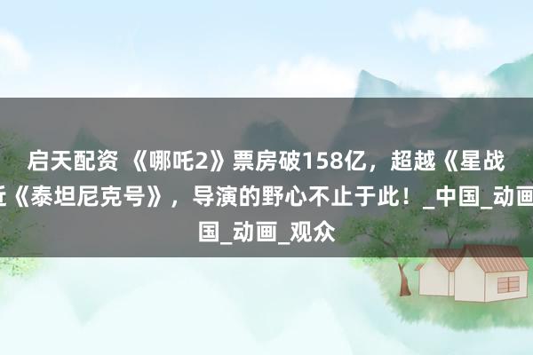 启天配资 《哪吒2》票房破158亿，超越《星战》逼近《泰坦尼克号》，导演的野心不止于此！_中国_动画_观众