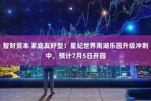 智财资本 家庭友好型！星纪世界南湖乐园升级冲刺中，预计7月5日开园