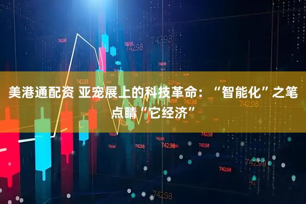 美港通配资 亚宠展上的科技革命：“智能化”之笔点睛“它经济”