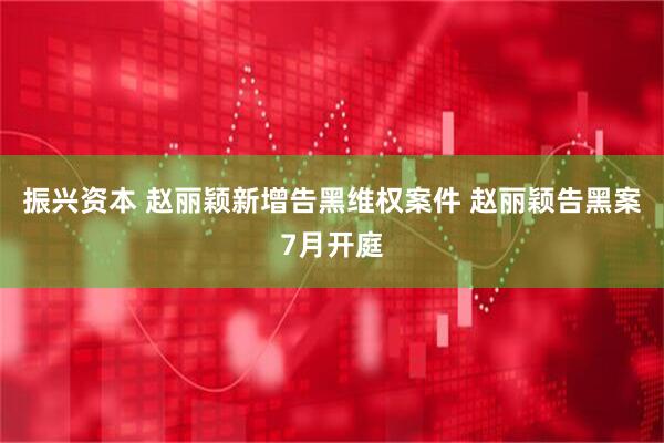 振兴资本 赵丽颖新增告黑维权案件 赵丽颖告黑案7月开庭