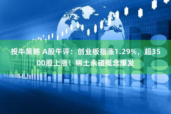 投牛策略 A股午评：创业板指涨1.29%，超3500股上涨！稀土永磁概念爆发